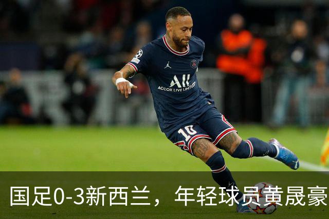国足0-3新西兰，年轻球员黄晟豪首秀带来一丝新意