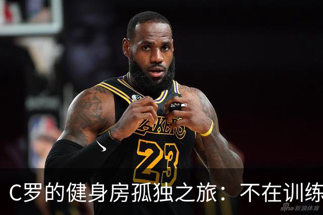 C罗的健身房孤独之旅：不在训练场上的“神秘行动